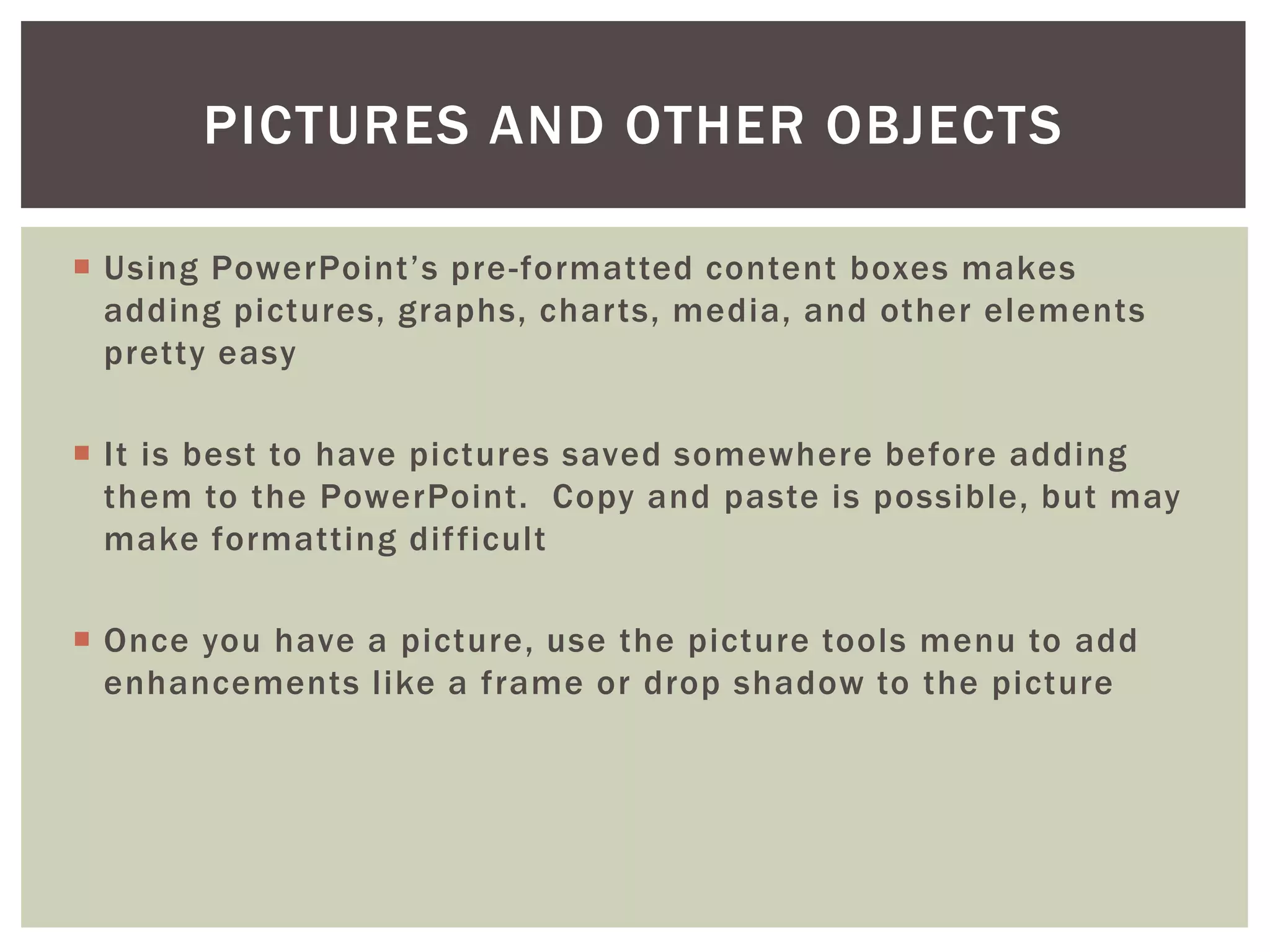 PICTURES AND OTHER OBJECTS

 Using PowerPoint’s pre -formatted content boxes makes
  adding pictures, graphs, charts, media, and other elements
  pretty easy

 It is best to have pictures saved somewhere before adding
  them to the PowerPoint. Copy and paste is possible, but may
  make formatting dif ficult

 Once you have a picture, use the picture tools menu to add
  enhancements like a frame or drop shadow to the picture
 