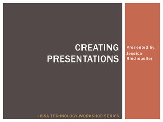 CREATING                   Presented by:
                                   Jessica
   PRESENTATIONS                   Riedmueller




LISSA TECHNOLOGY WORKSHOP SERIES
 
