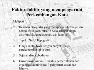 Faktor-faktor yang mempengaruhi Perkembangan Kota Meliputi  : Keadaan Geografis yang mempengaruhi fungsi dan bentuk fisik kota, misal  : Kota sebagai simpul distribusi, kota pelabuhan, dan lainnya Tapak / Site / Topografi Fungsi Kota. Kota dengan banyak fungsi, perekonomian lebih kuat Sejarah dan Kebudayaan Unsur-unsur umum  :  bentuk pemerintahan dan organisasi administratif, pelayanan sosial dan lainnya 