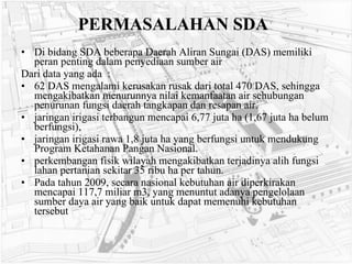 PERMASALAHAN SDA Di bidang SDA beberapa Daerah Aliran Sungai (DAS) memiliki peran penting dalam penyediaan sumber air Dari data yang ada  : 62 DAS mengalami kerusakan rusak dari total 470 DAS, sehingga mengakibatkan menurunnya nilai kemanfaatan air sehubungan penurunan fungsi daerah tangkapan dan resapan air.  jaringan irigasi terbangun mencapai 6,77 juta ha (1,67 juta ha belum berfungsi), jaringan irigasi rawa 1,8 juta ha yang berfungsi untuk mendukung Program Ketahanan Pangan Nasional.  perkembangan fisik wilayah mengakibatkan terjadinya alih fungsi lahan pertanian sekitar 35 ribu ha per tahun.  Pada tahun 2009, secara nasional kebutuhan air diperkirakan mencapai 117,7 miliar m3, yang menuntut adanya pengelolaan sumber daya air yang baik untuk dapat memenuhi kebutuhan tersebut   