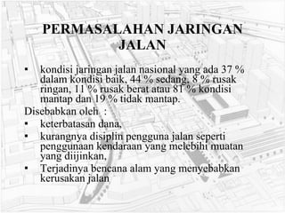 PERMASALAHAN JARINGAN JALAN kondisi jaringan jalan nasional yang ada 37 % dalam kondisi baik, 44 % sedang, 8 % rusak ringan, 11 % rusak berat atau 81 % kondisi mantap dan 19 % tidak mantap.  Disebabkan oleh  : keterbatasan dana,  kurangnya disiplin pengguna jalan seperti penggunaan kendaraan yang melebihi muatan yang diijinkan,  Terjadinya bencana alam yang menyebabkan kerusakan jalan 