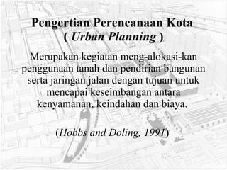 Pengertian Perencanaan Kota  (  Urban Planning  ) Merupakan kegiatan meng-alokasi-kan penggunaan tanah dan pendirian bangunan serta jaringan jalan dengan tujuan untuk mencapai keseimbangan antara kenyamanan, keindahan dan biaya.  ( Hobbs and Doling, 1991 )   