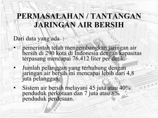 PERMASALAHAN / TANTANGAN JARINGAN AIR BERSIH Dari data yang ada  : pemerintah telah mengembangkan jaringan air bersih di 290 kota di Indonesia dengan kapasitas terpasang mencapai 76.412 liter per detik. Jumlah pelanggan yang terhubung dengan jaringan air bersih ini mencapai lebih dari 4,8 juta pelanggan.  Sistem air bersih melayani 45 juta atau 40% penduduk perkotaan dan 7 juta atau 8% penduduk perdesaan.  
