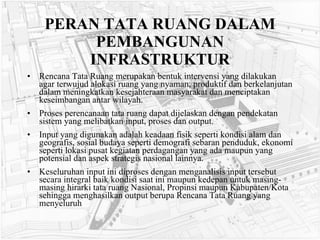 PERAN TATA RUANG DALAM PEMBANGUNAN INFRASTRUKTUR Rencana Tata Ruang merupakan bentuk intervensi yang dilakukan agar terwujud alokasi ruang yang nyaman, produktif dan berkelanjutan dalam meningkatkan kesejahteraan masyarakat dan menciptakan keseimbangan antar wilayah.  Proses perencanaan tata ruang dapat dijelaskan dengan pendekatan sistem yang melibatkan input, proses dan output.  Input yang digunakan adalah keadaan fisik seperti kondisi alam dan geografis, sosial budaya seperti demografi sebaran penduduk, ekonomi seperti lokasi pusat kegiatan perdagangan yang ada maupun yang potensial dan aspek strategis nasional lainnya.  Keseluruhan input ini diproses dengan menganalisis input tersebut secara integral baik kondisi saat ini maupun kedepan untuk masing-masing hirarki tata ruang Nasional, Propinsi maupun Kabupaten/Kota sehingga menghasilkan output berupa Rencana Tata Ruang yang menyeluruh   