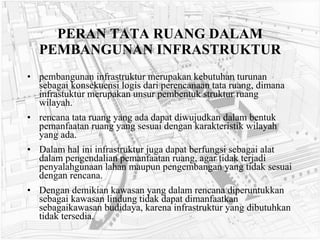 PERAN TATA RUANG DALAM PEMBANGUNAN INFRASTRUKTUR pembangunan infrastruktur merupakan kebutuhan turunan sebagai konsekuensi logis dari perencanaan tata ruang, dimana infrastuktur merupakan unsur pembentuk struktur ruang wilayah.  rencana tata ruang yang ada dapat diwujudkan dalam bentuk pemanfaatan ruang yang sesuai dengan karakteristik wilayah yang ada.  Dalam hal ini infrastruktur juga dapat berfungsi sebagai alat dalam pengendalian pemanfaatan ruang, agar tidak terjadi penyalahgunaan lahan maupun pengembangan yang tidak sesuai dengan rencana. Dengan demikian kawasan yang dalam rencana diperuntukkan sebagai kawasan lindung tidak dapat dimanfaatkan sebagaikawasan budidaya, karena infrastruktur yang dibutuhkan tidak tersedia. 