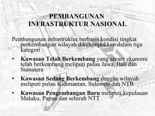 PEMBANGUNAN  INFRASTRUKTUR NASIONAL Pembangunan infrastruktur berbasis kondisi tingkat perkembangan wilayah dikelompokkan dalam tiga kategori : Kawasan Telah Berkembang  yang secara ekonomi telah berkembang meliputi pulau Jawa, Bali dan Sumatera   Kawasan Sedang Berkembang  dengan wilayah meliputi pulau Kalimantan, Sulawesi dan NTB   Kawasan Pengembangan Baru  meliputi kepulauan Maluku, Papua dan seluruh NTT   