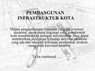 PEMBANGUNAN  INFRASTRUKTUR KOTA Dalam pengembangan kawasan yang berorientasi ekonomi, pusat-pusat kegiatan yang membentuk kota membutuhkan jaringan infrastruktur yang dapat memberikan pelayanan terhadap aktivitas ekonomi yang ada dan menjadi kekuatan pembentuk struktur ruang pada kawasan tersebut   To be continued …. 