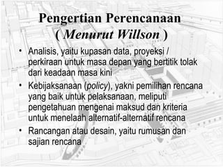 Pengertian Perencanaan  (  Menurut Willson  ) Analisis, yaitu kupasan data, proyeksi / perkiraan untuk masa depan yang bertitik tolak dari keadaan masa kini   Kebijaksanaan ( policy ), yakni pemilihan rencana yang baik untuk pelaksanaan, meliputi pengetahuan mengenai maksud dan kriteria untuk menelaah alternatif-alternatif rencana   Rancangan atau desain, yaitu rumusan dan sajian rencana   
