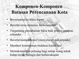 Komponen-Komponen  Batasan Perencanaan Kota Berorientasi ke masa depan Bersifat terus menerus, berkelanjutan Tergantung pemahaman fakta baik primer maupun sekunder Bersifat komprehensif (menyeluruh dan terpadu) Memberi kesempatan tindakan koordinasi Memaksimalkan peluang bagi setiap orang untuk hidup layak, bahagia dan berkecukupan   