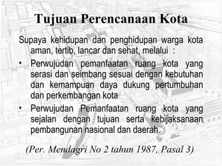 Tujuan Perencanaan Kota Supaya kehidupan dan penghidupan warga kota aman, tertib, lancar dan sehat, melalui  : Perwujudan pemanfaatan ruang kota yang serasi dan seimbang sesuai dengan kebutuhan dan kemampuan daya dukung pertumbuhan dan perkembangan kota Perwujudan Pemanfaatan ruang kota yang sejalan dengan tujuan serta kebijaksanaan pembangunan nasional dan daerah. (Per. Mendagri No 2 tahun 1987, Pasal 3)   