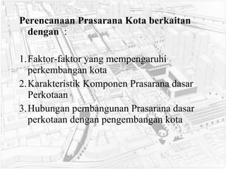 Perencanaan Prasarana Kota berkaitan  dengan   : 1. Faktor-faktor yang mempengaruhi perkembangan kota 2. Karakteristik Komponen Prasarana dasar Perkotaan 3. Hubungan pembangunan Prasarana dasar perkotaan dengan pengembangan kota 