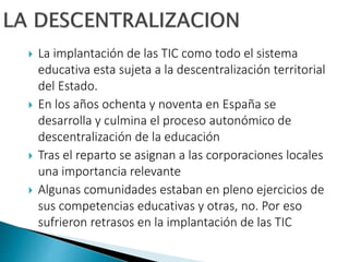  La implantación de las TIC como todo el sistema
educativa esta sujeta a la descentralización territorial
del Estado.
 E...