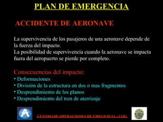 02/11/16
ACCIDENTE DE AERONAVEACCIDENTE DE AERONAVE
La supervivencia de los pasajeros de una aeronave depende deLa supervivencia de los pasajeros de una aeronave depende de
la fuerza del impacto.la fuerza del impacto.
La posibilidad de supervivencia cuando la aeronave se impactaLa posibilidad de supervivencia cuando la aeronave se impacta
fuera del aeropuerto se pierde por completo.fuera del aeropuerto se pierde por completo.
Consecuencias del impacto:Consecuencias del impacto:
• DeformacionesDeformaciones
• División de la estructura en dos o mas fragmentosDivisión de la estructura en dos o mas fragmentos
• Desprendimiento de los planosDesprendimiento de los planos
• Desprendimiento del tren de aterrizajeDesprendimiento del tren de aterrizaje
PLAN DE EMERGENCIAPLAN DE EMERGENCIA
CENTRO DE OPERACIONES DE EMEGENCIA - COE
 