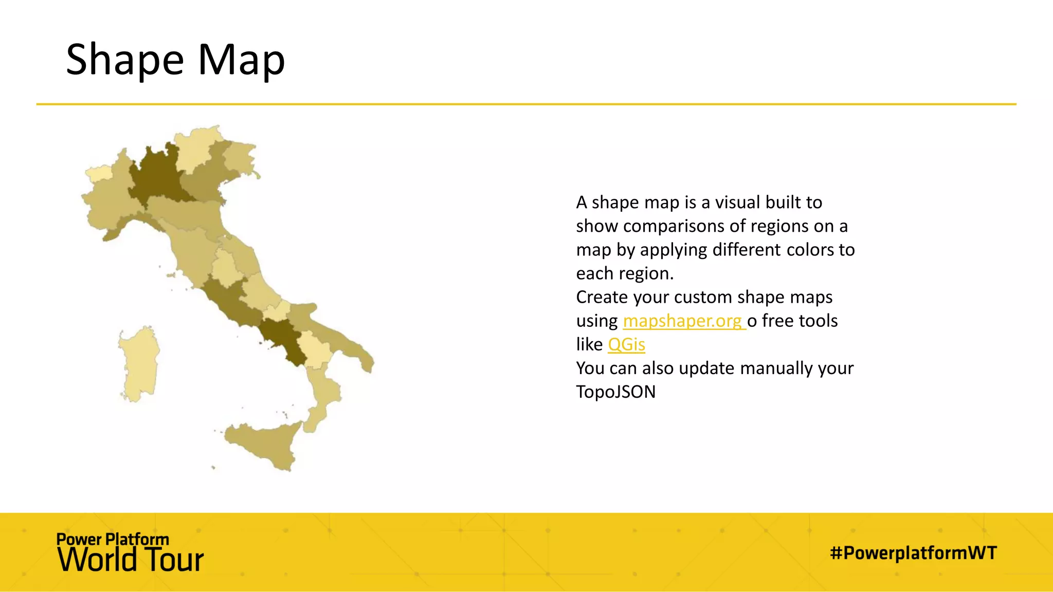 Shape Map
A shape map is a visual built to
show comparisons of regions on a
map by applying different colors to
each region.
Create your custom shape maps
using mapshaper.org o free tools
like QGis
You can also update manually your
TopoJSON
 