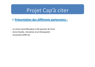 Projet Cap’à citer
   Présentation des différents partenaires :

- Le centre social Mosaïque à Lille (quartier de Fives)
- Annie Fovette , formatrice et art thérapeuthe
- Association Differ’art.
 