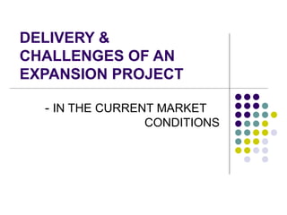 DELIVERY & CHALLENGES OF AN EXPANSION PROJECT -  IN THE CURRENT MARKET  CONDITIONS 