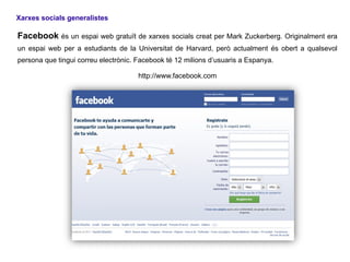 Xarxes socials generalistes

Facebook és un espai web gratuït de xarxes socials creat per Mark Zuckerberg. Originalment era
un espai web per a estudiants de la Universitat de Harvard, però actualment és obert a qualsevol
persona que tingui correu electrònic. Facebook té 12 milions d’usuaris a Espanya.

                                      http://www.facebook.com
 