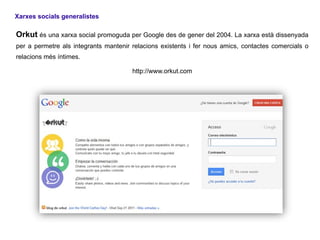 Xarxes socials generalistes

Orkut és una xarxa social promoguda per Google des de gener del 2004. La xarxa està dissenyada
per a permetre als integrants mantenir relacions existents i fer nous amics, contactes comercials o
relacions més íntimes.

                                       http://www.orkut.com
 