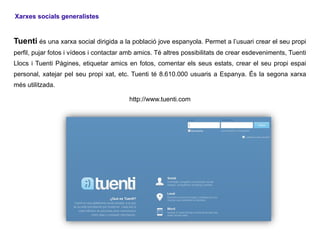 Xarxes socials generalistes


Tuenti és una xarxa social dirigida a la població jove espanyola. Permet a l’usuari crear el seu propi
perfil, pujar fotos i vídeos i contactar amb amics. Té altres possibilitats de crear esdeveniments, Tuenti
Llocs i Tuenti Pàgines, etiquetar amics en fotos, comentar els seus estats, crear el seu propi espai
personal, xatejar pel seu propi xat, etc. Tuenti té 8.610.000 usuaris a Espanya. És la segona xarxa
més utilitzada.

                                         http://www.tuenti.com
 