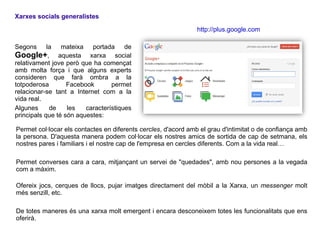 Xarxes socials generalistes

                                                                http://plus.google.com

Segons      la mateixa portada de
Google+, aquesta xarxa social
relativament jove però que ha començat
amb molta força i que alguns experts
consideren que farà ombra a la
totpoderosa        Facebook       permet
relacionar-se tant a Internet com a la
vida real.
Algunes      de    les   característiques
principals que té són aquestes:

Permet col·locar els contactes en diferents cercles, d'acord amb el grau d'intimitat o de confiança amb
la persona. D'aquesta manera podem col·locar els nostres amics de sortida de cap de setmana, els
nostres pares i familiars i el nostre cap de l'empresa en cercles diferents. Com a la vida real…

Permet converses cara a cara, mitjançant un servei de "quedades", amb nou persones a la vegada
com a màxim.

Ofereix jocs, cerques de llocs, pujar imatges directament del mòbil a la Xarxa, un messenger molt
més senzill, etc.

De totes maneres és una xarxa molt emergent i encara desconeixem totes les funcionalitats que ens
oferirà.
 