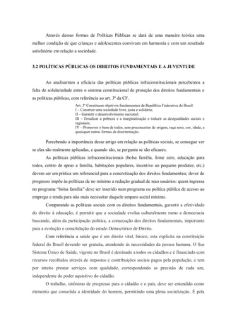 Através dessas formas de Políticas Públicas se dará de uma maneira teórica uma
melhor condição de que crianças e adolescentes convivam em harmonia e com um resultado
satisfatório em relação a sociedade.
3.2 POLÍTICAS PÚBLICAS OS DIREITOS FUNDAMENTAIS E A JUVENTUDE
Ao analisarmos a eficácia das políticas públicas infraconstitucionais percebemos a
falta de solidariedade entre o sistema constitucional de proteção dos direitos fundamentais e
as políticas públicas, com referência ao art. 3º da CF.
Art. 3º Constituem objetivos fundamentais da República Federativa do Brasil:
I – Construir uma sociedade livre, justa e solidária;
II – Garantir o desenvolvimento nacional;
III – Erradicar a pobreza e a marginalização e reduzir as desigualdades sociais e
regionais;
IV – Promover o bem de todos, sem preconceitos de origem, raça sexo, cor, idade, e
quaisquer outras formas de discriminação.
Percebendo a importância desse artigo em relação as políticas sociais, se consegue ver
se elas são realmente aplicadas, e quando são, se pergunta se são eficazes.
As políticas públicas infraconstitucionais (bolsa família, fome zero, educação para
todos, centro de apoio a família, habitações populares, incentivo ao pequeno produtor, etc.)
devem ser em prática um referencial para a concretização dos direitos fundamentais, dever de
progresso impõe às políticas de no mínimo a redução gradual de seus usuários: quem ingressa
no programa “bolsa família” deve ser inserido num programa ou política pública de acesso ao
emprego e renda para não mais necessitar daquele amparo social mínimo.
Comparando as políticas sociais com os direitos fundamentais, garantir a efetividade
do direito à educação, é permitir que a sociedade evolua culturalmente rumo a democracia
buscando, além da participação política, a consecução dos direitos fundamentais, importante
para a evolução e consolidação do estado Democrático de Direito.
Com referência a saúde que é um direito vital, básico, esta explicita na constituição
federal do Brasil devendo ser gratuita, atendendo às necessidades da pessoa humana. O Sus
Sistema Único de Saúde, vigente no Brasil é destinado a todos os cidadãos e é financiado com
recursos recolhidos através de impostos e contribuições sociais pagos pela população, e tem
por intuito prestar serviços com qualidade, correspondendo as precisão de cada um,
independente do poder aquisitivo do cidadão.
O trabalho, sinônimo de progresso para o cidadão e o país, deve ser entendido como
elemento que consolida a identidade do homem, permitindo uma plena socialização. É pela
 