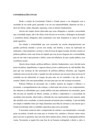 CONSIDERAÇÕES FINAIS
Desde a criação da Constituição Federal o Estado passou a ter obrigações com a
sociedade de um modo geral, passando a ter em sua responsabilidade, dispostas em leis, o
dever de ofertar, saúde, educação, segurança, como os direitos fundamentais.
Através dos tempos foram observadas que essas obrigações e contudo a necessidade
que a sociedade requer, não é tão eficaz como deveria ser na teoria, a defasagem na prestação
e assistência dessas obrigações afeta comumente com mais frequência as classe de menor
poder aquisitivo.
Em relação a criminalidade que vem crescendo em escalas desproporcionais nas
grandes periferias atraindo o jovem sem estudo, sem família, a merce da exploração de
traficantes e mais propensos a arriscar a vida em troca de algum trocado, devemos encarar as
políticas públicas como uma forma de impedir que esse jovens cheguem até a criminalidade,
pois em sua vida é mais presente o tráfico, como má influência, do que o poder público, com
as políticas sociais.
Através dessa relação, políticas públicas e direitos fundamentais, com a devida teoria
posta em prática, impediríamos o ingresso desses jovens e adolescentes na vida bandida. Mas
para que isso aconteça de fato precisamos de políticas públicas eficientes, que resgatem
realmente estes jovens do crime, e quando isso não acontecer, por um acaso desse jovem já ter
cometido um ato infracional, se resgate ele para uma vez ter cometido o ato, não volte a
cometer, dando a ele uma oportunidade, um meio para que isso não aconteça novamente.
Políticas Públicas de prevenção são a melhor maneira de resgatar a infância e a
juventude, o acompanhamentos das crianças, a observação dos jovens e seu comportamento,
são inúmeras as dificuldades que o poder público tem para administrar um município, quem
dirá um país do tamanho do Brasil, contudo, se afirma a importância e a necessidade da
sociedade estar presente, observando e cobrando dos seus representantes uma resposta, ainda
não satisfeito com o resultado, se mostre presente ativamente para a mudança. A pró-atividade
em relação à trabalhos feitos por Ong's demonstra essa falta de estrutura e essa lacuna que o
Estado tem deixado sobre os trabalhos específicos para com a juventude.
É necessário acima de tudo a compreensão do estatuto e sua interpretação e execução
posta em prática, levando em conta que se tivermos leis, estatutos e diversos outros meios
para os jovens se apoiarem, mas sem uma efetiva prática disso, estará se empregando políticas
vazias. Novamente se jogará fora uma fase do ser humano restringindo o direito a vida e o
 