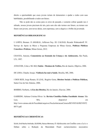 direito a oportunidade que esses jovens teriam de demonstrar e ajudar a todos com suas
habilidades, possibilitando a todos um futuro.
Não se pode dar as costas para os erros do passado, e somente cobrar quando nos é
afetado, nossos jovens precisam de nós, pois sem eles não termos um futuro, ou termos um
futuro sem jovens, sem novas ideias, sem esperança, sem a alegria e o brilho da juventude.
REFERÊNCIAS BIBLIOGRÁFICAS
I. LOPES, Brenner. II AMARAL, Jefferson Ney. III. CALDAS, Ricardo Wahrendorff. IV.
Serviço de Apoio às Micro e Pequenas Empresas de Minas Gerais, Políticas Públicas
Conceitos e Práticas, Minas Gerais, 2012.
CHAVES, Antonio, Comentários ao Estatudo da Criança e do Adolescente, São Paulo,
LTr, 1997.
ATHAYDE, Celso e Mv Bill, Falcão - Meninos do Tráfico, Rio de Janeiro, Objetiva, 2006.
DE LIMA, Cláudia Araujo, Violência faz mal a Saúde, Brasília, MS, 2006.
I DOS REIS, Jorge Renato, II LEAL, Rogério Gesta, Direitos Sociais e Políticas Públicas,
Santa Cruz do Sul, Edunisc, 2006.
BOBBIO, Norberto, A Era dos Direitos, Rio de Janeiro, Elsevier, 2004.
GARRIDO, Adriana Cristina Oliver. In: Revista Cientifica Online Faculdade Atenas: São
Luiz, MA, disponível em
http://www.atenas.edu.br/Faculdade/arquivos/NucleoIniciacaoCiencia/REVISTAS/REVIST2
007/5.pdf.
REFERÊNCIAS CIBERNÉTICAS
SILVA, Enid Rocha Andrade, OLIVEIRA, Raissa Meneses, O Adolescente em Conflito com a Lei e o
Debate sobre a Redução da Maioridade Penal: esclarecimentos necessários
 
