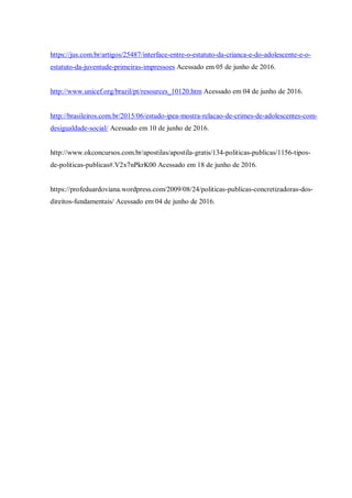https://jus.com.br/artigos/25487/interface-entre-o-estatuto-da-crianca-e-do-adolescente-e-o-
estatuto-da-juventude-primeiras-impressoes Acessado em 05 de junho de 2016.
http://www.unicef.org/brazil/pt/resources_10120.htm Acessado em 04 de junho de 2016.
http://brasileiros.com.br/2015/06/estudo-ipea-mostra-relacao-de-crimes-de-adolescentes-com-
desigualdade-social/ Acessado em 10 de junho de 2016.
http://www.okconcursos.com.br/apostilas/apostila-gratis/134-politicas-publicas/1156-tipos-
de-politicas-publicas#.V2x7nPkrK00 Acessado em 18 de junho de 2016.
https://profeduardoviana.wordpress.com/2009/08/24/politicas-publicas-concretizadoras-dos-
direitos-fundamentais/ Acessado em 04 de junho de 2016.
 