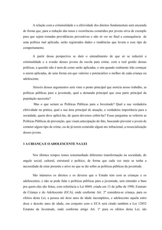 A relação com a criminalidade e a efetividade dos direitos fundamentais será encarada
de forma que, para a redução das taxas e ocorrências cometidos por jovens sirva de exemplo
para que sejam tomadas providências preventivas e não só ver no final a consequência de
uma política mal aplicada, serão registrados dados e tendências que levam a esse tipo de
comportamento.
A partir dessa perspectiva se dará o entendimento de que só se reduzirá a
criminalidade e a evasão desses jovens da escola para crime, com a real gestão dessas
políticas, a questão não é nem de como serão aplicadas, e sim quando realmente irão começar
a serem aplicadas, de uma forma em que valorize e potencialize o melhor de cada criança ou
adolescente.
Através desses argumentos será visto o ponto principal que norteia nosso trabalho, as
políticas públicas para a juventude, qual a demanda principal que essa parte principal da
população necessita?
Mas o que seriam as Políticas Públicas para a Juventude? Qual a sua verdadeira
efetividade na prática, qual a sua área principal de atuação, a verdadeira importância para a
sociedade, quem deve aplicá-las, de quem devemos cobrá-las? Essas perguntas se referem as
Políticas Públicas de prevenção, que visam antecipação do fato, buscando prevenir o jovem de
cometer algum tipo de crime, ou de já terem cometido algum ato infracional, a ressocialização
desses jovens.
1 A CRIANÇA E O ADOLESCENTE NA LEI
Nos últimos tempos temos testemunhado diferentes transformação na sociedade, do
angulo social, cultural, estrutural e político, de forma que cada vez mais se tenha a
necessidade de estar presente e ativo no que se diz sobre as políticas públicas da juventude.
São inúmeros os direitos e os deveres que o Estado tem com as crianças e os
adolescentes, e não se pode falar e políticas públicas para a juventude, sem entender a base
pra quem elas são feitas, com referência a Lei 8069, criada em 13 de julho de 1990, Estatuto
da Criança e do Adolescente (ECA), onde conforme Art. 2º considera-se criança, para os
efeitos desta Lei, a pessoa até doze anos de idade incompletos, e adolescente aquela entre
doze e dezoito anos de idade, em conjunto com o ECA será citado também a Lei 12852
Estatuto da Juventude, onde conforme artigo Art. 1º para os efeitos desta Lei, são
 