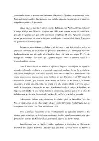 consideradas jovens as pessoas com idade entre 15 (quinze) e 29 (vinte e nove) anos de idade.
Esses dois artigos darão a base para que esse trabalho disponha os princípios e as diretrizes
das políticas públicas de juventude.
Criado a pouco mais de 16 anos o Estatuto da Criança e do Adolescente veio substituir
o antigo Código dos Menores, revogado em 1990, onde tratava apenas da assistência,
proteção e vigilância dos que ainda não tinham completado 18 anos. Aplicando-se àquele
menor que encontrasse em situação irregular, abandonado, vítima de crime, desvio de conduta
ou quando autor de infração penal.
Estando em alguma dessas condições, o juiz de menores teria legitimidade a aplicar as
chamadas "medidas de assistência ou proteção" (advertência ou internação) buscando
fundamentalmente sua integração sócio familiar. Com referência aos artigos 2º e 94 do
Código de Menores, fica claro que vigorava naquela época o controle social e a
criminalização da pobreza.
O ECA vem o intuito de auxiliar o legislador, impondo um conjunto de regras de
proteção, colocando a infância e a juventude seguros de qualquer forma de negligência,
descriminação exploração, crueldade e opressão. Tudo isso em obediência não somente a tão
solene compromisso internacional, como também ao que determina o art 227, caput da
Constituição Federal, que descreve como "dever da família, da sociedade e do Estado
assegurar à criança, ao adolescente e ao jovem, com absoluta prioridade, o direito à vida, à
saúde, à alimentação, à educação, ao lazer, à profissionalização, à cultura, à dignidade, ao
respeito, à liberdade e à convivência familiar e comunitária, além de colocá-los a salvo de
toda forma de negligência, discriminação, exploração, violência, crueldade e opressão.
O Estatuto da Criança e do Adolescente foi criado a partir da Assembleia Geral das
Nações Unidas, onde adotou a Convenção sobre os Direito da Criança - Carta Magma para as
crianças de todo mundo - em 20 de novembro de 1989.
Essa assembleia fundamenta-se no reconhecimento da dignidade inerente e dos
direitos iguais e inalienáveis, de todos os membros da família, levando em conta os princípios
proclamadas na Carta das Nações Unidas, a liberdade, a justiça e a paz no mundo.
Reconheceu-se que as Nações Unidas proclamam e concordam na Declaração
Universal dos Direitos Humanos , reconhecendo que toda a pessoa possui os direitos e
 
