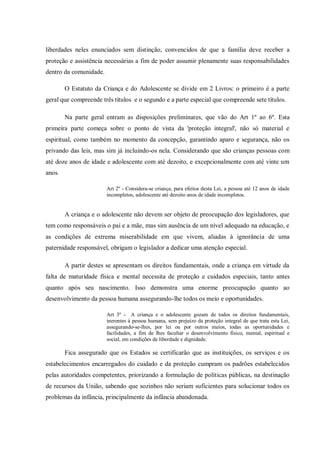 liberdades neles enunciados sem distinção, convencidos de que a família deve receber a
proteção e assistência necessárias a fim de poder assumir plenamente suas responsabilidades
dentro da comunidade.
O Estatuto da Criança e do Adolescente se divide em 2 Livros: o primeiro é a parte
geral que compreende três títulos e o segundo e a parte especial que compreende sete títulos.
Na parte geral entram as disposições preliminares, que vão do Art 1º ao 6º. Esta
primeira parte começa sobre o ponto de vista da 'proteção integral', não só material e
espiritual, como também no momento da concepção, garantindo aparo e segurança, não os
privando das leis, mas sim já incluindo-os nela. Considerando que são crianças pessoas com
até doze anos de idade e adolescente com até dezoito, e excepcionalmente com até vinte um
anos.
Art 2º - Considera-se criança, para efeitos desta Lei, a pessoa até 12 anos de idade
incompletos, adolescente até dezoito anos de idade incompletos.
A criança e o adolescente não devem ser objeto de preocupação dos legisladores, que
tem como responsáveis o pai e a mãe, mas sim ausência de um nível adequado na educação, e
as condições de extrema miserabilidade em que vivem, aliadas à ignorância de uma
paternidade responsável, obrigam o legislador a dedicar uma atenção especial.
A partir destes se apresentam os direitos fundamentais, onde a criança em virtude da
falta de maturidade física e mental necessita de proteção e cuidados especiais, tanto antes
quanto após seu nascimento. Isso demonstra uma enorme preocupação quanto ao
desenvolvimento da pessoa humana assegurando-lhe todos os meio e oportunidades.
Art 3º - A criança e o adolescente gozam de todos os direitos fundamentais,
inerentes à pessoa humana, sem prejuízo da proteção integral de que trata esta Lei,
assegurando-se-lhes, por lei ou por outros meios, todas as oportunidades e
facilidades, a fim de lhes facultar o desenvolvimento físico, mental, espiritual e
social, em condições de liberdade e dignidade.
Fica assegurado que os Estados se certificarão que as instituições, os serviços e os
estabelecimentos encarregados do cuidado e da proteção cumpram os padrões estabelecidos
pelas autoridades competentes, priorizando a formulação de políticas públicas, na destinação
de recursos da União, sabendo que sozinhos não seriam suficientes para solucionar todos os
problemas da infância, principalmente da infância abandonada.
 