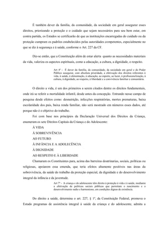 É também dever da família, da comunidade, da sociedade em geral assegurar esses
direitos, priorizando a proteção e o cuidado que sejam necessários para seu bem estar, em
contra partida, os Estados se certificarão de que as instituições encarregadas do cuidado ou da
proteção cumpram os padrões estabelecidos pelas autoridades competentes, especialmente no
que se diz à segurança e à saúde, conforme o Art. 227 da CF.
Diz-se então, que a Constituição além de estar alerta quanto as necessidades materiais
da vida, valoriza os aspectos espirituais, como a educação, a cultura, a dignidade, o respeito.
Art 4º - É dever da família, da comunidade, da sociedade em geral e do Poder
Público assegurar, com absoluta prioridade, a efetivação dos direitos referentes à
vida, à saúde, à alimentação, à educação, ao esporte, ao lazer, à profissionalização, à
cultura, à dignidade, ao respeito, à liberdade e a convivência familiar e comunitária.
O direito a vida, é um dos primeiros a serem citados dentre os direitos fundamentais,
onde irá se referir a mortalidade infantil, desde antes da concepção. Entrando nesse campo de
pesquisa desde efeitos como: desnutrição, infecções respiratórias, mortes prematuras, baixa
escolaridade dos pais, baixa renda familiar, não será mostrado em números esses dados, até
porque não é o objetivo do trabalho.
Foi com base nos princípios da Declaração Universal dos Direitos da Criança,
enumeram os sete Direitos Capitais da Criança e do Adolescente:
À VIDA
À SOBREVIVÊNCIA
AO FUTURO
À INFÂNCIA E A ADOLECÊNCIA
À DIGNIDADE
AO RESPEITO E À LIBERDADE
Chamaram os Constituintes para, acima das barreiras doutrinarias, sociais, políticas ou
religiosas, apoiarem essa emenda, que teria efeitos altamente positivos nas áreas da
sobrevivência, da saúde do trabalho da proteção especial, da dignidade e do desenvolvimento
integral da infância e da juventude.
Art 7º - A criança e do adolescente têm direito à proteção à vida e à saúde, mediante
a efetivação de políticas sociais públicas que permitam o nascimento e o
desenvolvimento sadio e harmonioso, em condições dignas de existência.
Do direito a saúde, determina o art. 227, § 1º, da Constituição Federal, promova o
Estado programas de assistência integral à saúde da criança e do adolescente, admita a
 