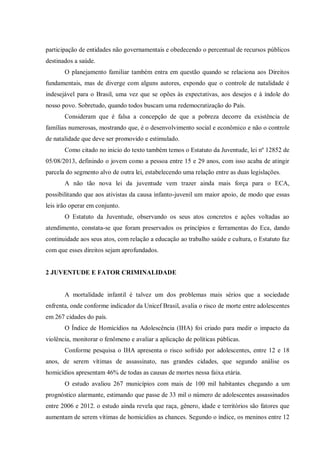 participação de entidades não governamentais e obedecendo o percentual de recursos públicos
destinados a saúde.
O planejamento familiar também entra em questão quando se relaciona aos Direitos
fundamentais, mas de diverge com alguns autores, expondo que o controle de natalidade é
indesejável para o Brasil, uma vez que se opões às expectativas, aos desejos e à índole do
nosso povo. Sobretudo, quando todos buscam uma redemocratização do País.
Consideram que é falsa a concepção de que a pobreza decorre da existência de
famílias numerosas, mostrando que, é o desenvolvimento social e econômico e não o controle
de natalidade que deve ser promovido e estimulado.
Como citado no inicio do texto também temos o Estatuto da Juventude, lei nº 12852 de
05/08/2013, definindo o jovem como a pessoa entre 15 e 29 anos, com isso acaba de atingir
parcela do segmento alvo de outra lei, estabelecendo uma relação entre as duas legislações.
A não tão nova lei da juventude vem trazer ainda mais força para o ECA,
possibilitando que aos ativistas da causa infanto-juvenil um maior apoio, de modo que essas
leis irão operar em conjunto.
O Estatuto da Juventude, observando os seus atos concretos e ações voltadas ao
atendimento, constata-se que foram preservados os princípios e ferramentas do Eca, dando
continuidade aos seus atos, com relação a educação ao trabalho saúde e cultura, o Estatuto faz
com que esses direitos sejam aprofundados.
2 JUVENTUDE E FATOR CRIMINALIDADE
A mortalidade infantil é talvez um dos problemas mais sérios que a sociedade
enfrenta, onde conforme indicador da Unicef Brasil, avalia o risco de morte entre adolescentes
em 267 cidades do país.
O Índice de Homicídios na Adolescência (IHA) foi criado para medir o impacto da
violência, monitorar o fenômeno e avaliar a aplicação de políticas públicas.
Conforme pesquisa o IHA apresenta o risco sofrido por adolescentes, entre 12 e 18
anos, de serem vítimas de assassinato, nas grandes cidades, que segundo análise os
homicídios apresentam 46% de todas as causas de mortes nessa faixa etária.
O estudo avaliou 267 municípios com mais de 100 mil habitantes chegando a um
prognóstico alarmante, estimando que passe de 33 mil o número de adolescentes assassinados
entre 2006 e 2012. o estudo ainda revela que raça, gênero, idade e territórios são fatores que
aumentam de serem vítimas de homicídios as chances. Segundo o índice, os meninos entre 12
 