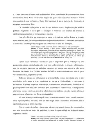 a 18 anos têm quase 12 vezes mais probabilidade de ser assassinados do que as meninas dessa
mesma faixa etária. Já os adolescentes negros têm quase três vezes mais chance de morrer
assassinados do que os brancos. Outro fator apontado é que a maioria dos homicídios é
cometida com arma de fogo.
Os resultados reforçariam a tese de que somente com a implementação políticas
públicas programas e ações para a educação e promoção dos direitos de crianças e
adolescentes estancariam as mortes entre os mesmos.
Uma obra literária que acaba por se tornar referência na análise do que se propões
neste trabalho, onde em um documentário acompanharam a vida de 17 crianças e adolescentes
e com a triste constatação de que apenas um sobreviveu no final das filmagens.
Celso: Por que você tá nessa vida, mesmo sabendo que só tem desvantagem?
Falcão: É revolta mesmo. E ódio. tristeza. Mágoa. Guardado tudo no peito.
Sofrimento. Várias coisas. Tento dar de bom pra minha família (tiro ao fundo). Até
hoje minha famíia não pode, mas eu tento o que posso. Não vou chegar até um lugar
que eu não alcanço. Só vou até o lugar que eu alcanço pra poder dar de melhor e de
bom pra minha família e ela não passar o reflexo que passou, ou sufoco que
passava.[...] (FALCÃO - MENINOS DO TRÁFICO, 2006, p. 79)
Dentre todos o números e estatísticas que se enquadram para a realização de uma
pesquisa na área da criminalidade entre os jovens, serão mostrados os próprios relatos desses
que em um certo momento na sociedade passam a ser apenas um número e não serem
humanos. Através do livro Falcão - Meninos do Tráfico, serão descritos relatos reais de quem
vive esta realidade, os próprios jovens.
Todos os fatores que influenciam na criminalidade, o mais importante seria o fator
econômico, onde surge a crise econômica se instiga a criminalidade, e vice-versa, o
fechamento de grande empresas, desemprego, o aumento da inflação com a diminuição do
poder aquisitivo tudo isso sofre influencia para o aumento da criminalidade. Ainda podemos
citar como causas: a pobreza, a miséria, a falta de escolaridade ou a evasão escolar, a fome, o
desemprego, a influencia e por fim as oportunidades.
Inicia-se pelas oportunidades pois esse é o fator determinante para a entrada no crime,
onde o poder publico não atua, onde ele não chega, onde a ociosidade predomina, são as
oportunidades que se fazem presentes.
Com o avanço do trafico e das armas, não necessariamente dentro das comunidades,
mas sim, em todas as partes da sociedade, o fator de oportunidade da influência desses
segmentos é maior.
Celso: E essa arma que você ta usando, você sabe mexer?
Menor: Essa daqui? (levanta a pistola) Sei. Isso aqui é uma pistola 45. Quebra osso,
ta ligado? (engatilha) Aqui a bala ta já na agulha (estala), fuu (sopra o cano), tá
 
