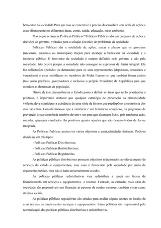 bem-estar da sociedade.Para que isso se concretize é preciso desenvolver uma séria de ações e
atuar diretamente em diferentes áreas, como, saúde, educação, meio ambiente.
Mas o que seriam as Políticas Públicas? Políticas Públicas são um conjunto de ações e
decisões do governo, voltadas para a solução (ou não) de problemas da sociedade
Políticas Públicas são a totalidade de ações, metas e planos que os governos
(nacionais, estaduais ou municipais) traçam para alcançar o bem-estar da sociedade e o
interesse público. O bem-estar da sociedade é sempre definido pelo governo e não pela
sociedade. Isto ocorre porque a sociedade não consegue se expressar de forma integral. Ela
faz solicitações (pedidos ou demandas) para os seus representantes (deputados, senadores e
vereadores) e estes mobilizam os membros do Poder Executivo, que também foram eleitos
(tais como prefeitos, governadores e inclusive o próprio Presidente da República) para que
atendam as demandas da população.
Diante de tais circunstâncias o Estado passa a definir as áreas que serão priorizadas a
políticas, é importante destacar que qualquer estratégia de prevenção da criminalidade
violenta deve considerar a existência de uma série de fatores que predispõem a ocorrência dos
atos violentos. Considerando-se que a violência é um fenômeno complexo, os programas de
prevenção à sua ocorrência também devem o ser para que alcancem êxito, pois nenhuma ação,
sozinha, apresenta resultados tão positivos quanto aqueles que são desenvolvidos de forma
integrada.
As Políticas Públicas podem ter vários objetivos e particularidades distintas. Pode-se
dividi-las em três tipos:
- Políticas Públicas Distributivas;
- Políticas Públicas Redistributivas;
- Políticas Públicas Regulatórias.
As políticas públicas distributivas possuem objetivos relacionados ao oferecimento de
serviços do estado e equipamentos, esse caso é financiado pela sociedade por meio de
orçamento público, mas não é dada universalmente a todos
As políticas públicas redistributivas visa redistribuir a renda em forma de
financiamento em serviços e equipamentos e recurso. Contudo, as camadas mais altas da
sociedade são responsáveis por financiar as pessoas de rendas menores, também vistas como
direitos sociais.
As políticas públicas regulatórias são criadas para avaliar alguns setores no intuito de
criar normas ou implementar serviços e equipamentos. Essas políticas são responsável pela
normatização das políticas públicas distributivas e redistributivas.
 