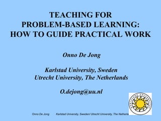 TEACHING FOR
  PROBLEM-BASED LEARNING:
HOW TO GUIDE PRACTICAL WORK

                        Onno De Jong

         Karlstad University, Sweden
     Utrecht University, The Netherlands

                      O.dejong@uu.nl


    Onno De Jong   Karlstad University, Sweden/ Utrecht University, The Netherlands
 