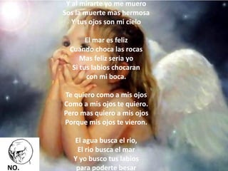 Y al mirarte yo me muero Sos la muerte mas hermosa Y tus ojos son mi cielo El mar es feliz Cuando choca las rocas Mas feliz seria yo Si tus labios chocaran con mi boca. Te quiero como a mis ojos Como a mis ojos te quiero. Pero mas quiero a mis ojos Porque mis ojos te vieron. El agua busca el rio, El rio busca el mar Y yo busco tus labios para poderte besar  
