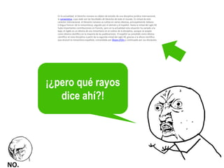 En la actualidad, el Derecho romano es objeto de estudio de una disciplina jurídica internacional, la romanística, cuya sede son las facultades de Derecho de todo el mundo. En virtud de este carácter internacional, el Derecho romano se cultiva en varios idiomas, principalmente italiano («lingua franca» de la romanística), seguido por el alemán y el español. Hasta la mitad del siglo XX hubo importantes contribuciones en francés, pero en la actualidad esta situación ha variado a la baja; el inglés es un idioma de uso minoritario en el cultivo de la disciplina, aunque se acepta como idioma científico en la mayoría de las publicaciones. El español se consolidó como idioma científico en esta disciplina a partir de la segunda mitad del siglo XX, gracias a la altura científica que alcanzó la romanística española, comandada por Álvaro d'Ors y continuada por sus discípulos. 
¡¿pero qué rayos dice ahí?!  