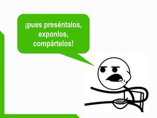 ¡pues preséntalos, exponlos, compártelos!  