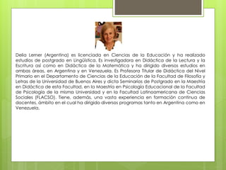 Delia Lerner (Argentina) es licenciada en Ciencias de la Educación y ha realizado
estudios de postgrado en Lingüística. Es investigadora en Didáctica de la Lectura y la
Escritura así como en Didáctica de la Matemática y ha dirigido diversos estudios en
ambas áreas, en Argentina y en Venezuela. Es Profesora Titular de Didáctica del Nivel
Primario en el Departamento de Ciencias de la Educación de la Facultad de Filosofía y
Letras de la Universidad de Buenos Aires y dicta Seminarios de Postgrado en la Maestría
en Didáctica de esta Facultad, en la Maestría en Psicología Educacional de la Facultad
de Psicología de la misma Universidad y en la Facultad Latinoamericana de Ciencias
Sociales (FLACSO). Tiene, además, una vasta experiencia en formación continua de
docentes, ámbito en el cual ha dirigido diversos programas tanto en Argentina como en
Venezuela.
 