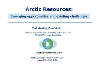 Prof. Anatoly Zolotukhin
Arctic Resources:
Arctic Business Forum Round Table
August 30, 2013, Oslo
Emerging opportunities and existing challenges
Gubkin Russian State University of Oil and Gas
National Research University
ARCTIC FORUM FOUNDATION
 