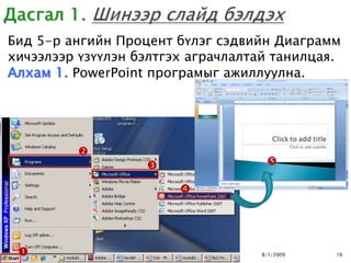 Бид 5-р ангийн Процент бүлэг сэдвийн Диаграмм
хичээлээр үзүүлэн бэлтгэх аграчлалтай танилцая.
Алхам 1. PowerPoint програмыг ажиллуулна.




         
                                   

                        




                                  8/1/2009   16
 