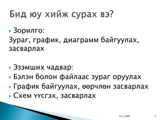 Зорилго:
Зураг, график, диаграмм байгуулах,
засварлах

 Эзэмших чадвар:
 Бэлэн болон файлаас зураг оруулах
 График байгуулах, өөрчлөн засварлах
 Схем үүсгэх, засварлах


                             8/1/2009   2
 