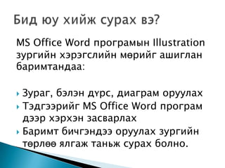MS Office Word програмын Illustration
зургийн хэрэгслийн мөрийг ашиглан
баримтандаа:

 Зураг, бэлэн дүрс, диаграм оруулах
 Тэдгээрийг MS Office Word програм
  дээр хэрхэн засварлах
 Баримт бичгэндээ оруулах зургийн
  төрлөө ялгаж таньж сурах болно.
 