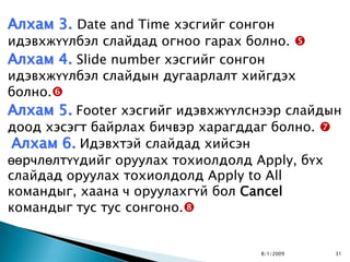 Алхам 3. Date and Time хэсгийг сонгон
идэвхжүүлбэл слайдад огноо гарах болно. 
Алхам 4. Slide number хэсгийг сонгон
идэвхжүүлбэл слайдын дугаарлалт хийгдэх
болно.
Алхам 5. Footer хэсгийг идэвхжүүлснээр слайдын
доод хэсэгт байрлах бичвэр харагддаг болно. 
 Алхам 6. Идэвхтэй слайдад хийсэн
өөрчлөлтүүдийг оруулах тохиолдолд Apply, бүх
слайдад оруулах тохиолдолд Apply to All
командыг, хаана ч оруулахгүй бол Cancel
командыг тус тус сонгоно.


                                   8/1/2009   31
 