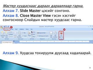 Мастер хуудаснаас дараах дарааллаар гарна.
Алхам 7. Slide Master цэсийг сонгоно.
Алхам 8. Close Master View гэсэн хэсгийг
сонгосноор Слайдын мастер хуудсаас гарна.

   
                               




Алхам 9. Хуудсаа тохируулж дуусаад хадалаарай.


                                             33
 