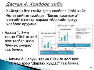    Хийгдсэн бүх слайд дээр холбоос (link) хийе.
       Өмнө хийсэн слайдын “Босоо диаграмм”
        хэсгийг нээгээд дараах үйлдлийн дагуу
        холбоос оруулна.

   Алхам 1. Зүүн
    талын Click to add
    text талбар дээр
    “Өмнөх хуудас”
    гэж бичнэ.
                                   
                                          




           Алхам 2. Баруун талын Click to add text
            талбар дээр “Дараах хуудас” гэж бичнэ.
                                                       34
 