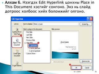    Алхам 6. Нээгдэх Edit Hyperlink цонхны Place in
    This Document хэсгийг сонгоно. Энэ нь слайд
    дотроос холбоос хийх боломжийг олгоно.




           


                     




                                     

                                         8/1/2009     36
 