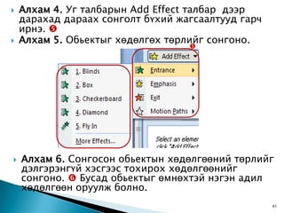    Алхам 4. Уг талбарын Add Effect талбар дээр
    дарахад дараах сонголт бүхий жагсаалтууд гарч
    ирнэ. 
   Алхам 5. Обьектыг хөдөлгөх төрлийг сонгоно.
                                   




   Алхам 6. Сонгосон обьектын хөдөлгөөний төрлийг
    дэлгэрэнгүй хэсгээс тохирох хөдөлгөөнийг
    сонгоно.  Бусад обьектыг өмнөхтэй нэгэн адил
    хөдөлгөөн оруулж болно.
                                                    41
 