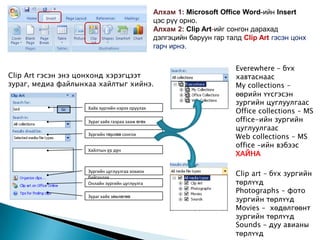 Алхам 1: Microsoft Office Word-ийн Insert
                                                  цэс рүү орно.
                                                  Алхам 2: Clip Art-ийг сонгон дарахад
                                                  дэлгэцийн баруун гар талд Clip Art гэсэн цонх
                                                  гарч ирнэ.


                                                                          Everewhere – бүх
Clip Art гэсэн энэ цонхонд хэрэгцээт                                      хавтаснаас
зураг, медиа файлынхаа хайлтыг хийнэ.                                     My collections –
                                                                          өөрийн үүсгэсэн
                                                                          зургийн цуглуулгаас
                                                                          Office collections – MS
                    Хайх зургийн нэрээ оруулах

                    Зураг хайх газраа зааж өгөх                           office-ийн зургийн
                                                                          цуглуулгаас
                    Зургийн төрлөө сонгох
                                                                          Web collections – MS
                                                                          office –ийн вэбээс
                    Хайлтын үр дүн
                                                                          ХАЙНА

                    Зургийн цуглуулгаа зохион
                    байгуулах
                                                                          Clip art – бүх зургийн
                    Онлайн зургийн цуглуулга                              төрлүүд
                                                                          Photographs – фото
                                                                          зургийн төрлүүд
                    Зураг хайх зөвлөгөө

                                                                          Movies – хөдөлгөөнт
                                                                          зургийн төрлүүд
                                                                          Sounds – дуу авианы
                                                                          төрлүүд
 
